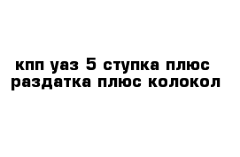 кпп уаз 5 ступка плюс  раздатка плюс колокол